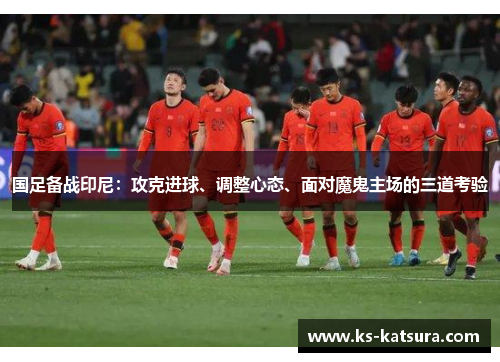 国足备战印尼：攻克进球、调整心态、面对魔鬼主场的三道考验
